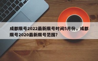 成都限号2022最新限号时间5月份，成都限号2020最新限号范围？