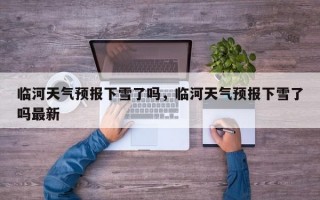 临河天气预报下雪了吗，临河天气预报下雪了吗最新