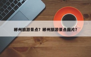 郴州旅游景点？郴州旅游景点图片？
