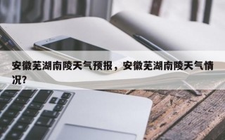 安徽芜湖南陵天气预报，安徽芜湖南陵天气情况？