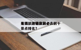 无锡旅游必去前十
景点，无锡旅游必去前十
景点排名？