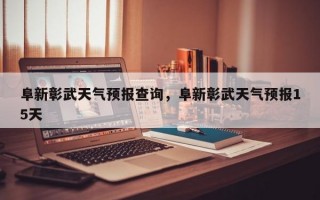 阜新彰武天气预报查询，阜新彰武天气预报15天