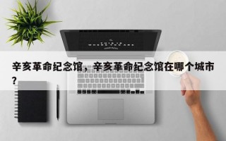辛亥革命纪念馆，辛亥革命纪念馆在哪个城市？