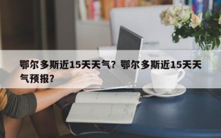 鄂尔多斯近15天天气？鄂尔多斯近15天天气预报？