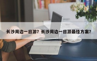 长沙周边一日游？长沙周边一日游最佳方案？