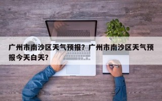 广州市南沙区天气预报？广州市南沙区天气预报今天白天？