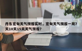 丹东宽甸天气预报实时，宽甸天气预报一周7天10天15天天气预报？