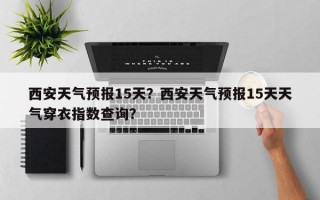 西安天气预报15天？西安天气预报15天天气穿衣指数查询？