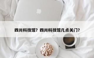 四川科技馆？四川科技馆几点关门？