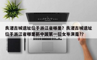 良渚古城遗址位于浙江省哪里？良渚古城遗址位于浙江省哪里新中国第一位女导演是?？