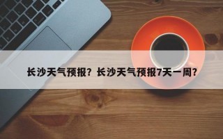 长沙天气预报？长沙天气预报7天一周？