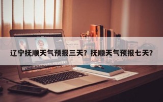 辽宁抚顺天气预报三天？抚顺天气预报七天？