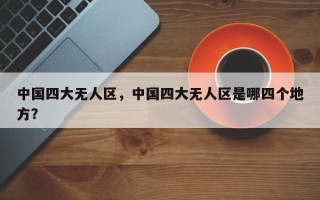 中国四大无人区，中国四大无人区是哪四个地方？