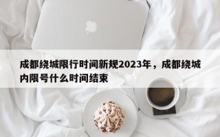 成都绕城限行时间新规2023年，成都绕城内限号什么时间结束