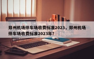 郑州机场停车场收费标准2023，郑州机场停车场收费标准2023年？