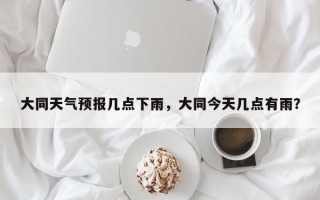 大同天气预报几点下雨，大同今天几点有雨？
