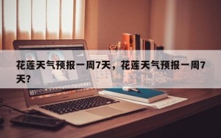花莲天气预报一周7天，花莲天气预报一周7天？