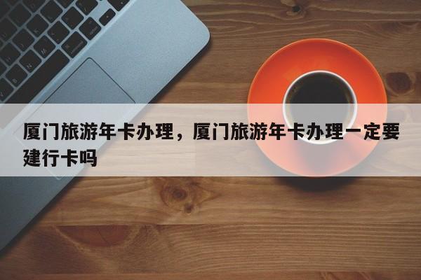 厦门旅游年卡办理，厦门旅游年卡办理一定要建行卡吗-第1张图片-1518生活百科