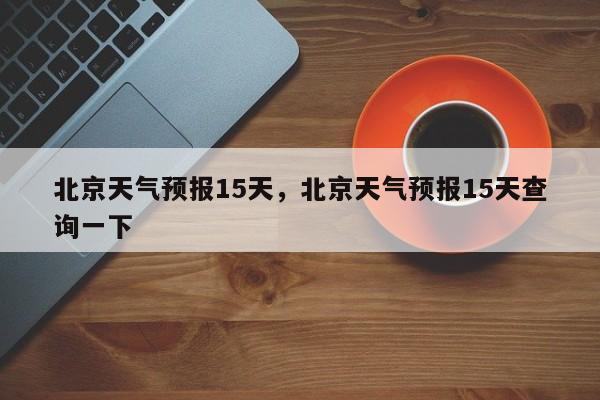 北京天气预报15天，北京天气预报15天查询一下-第1张图片-1518生活百科