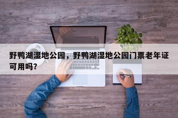 野鸭湖湿地公园，野鸭湖湿地公园门票老年证可用吗？-第1张图片-1518生活百科