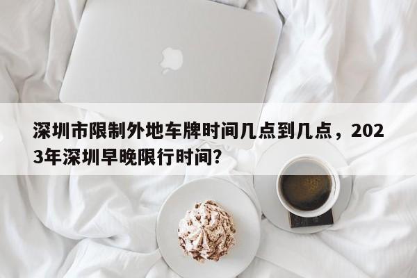 深圳市限制外地车牌时间几点到几点，2023年深圳早晚限行时间？-第1张图片-1518生活百科