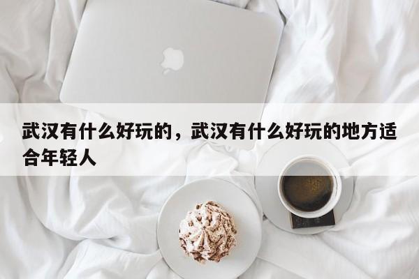 武汉有什么好玩的，武汉有什么好玩的地方适合年轻人-第1张图片-1518生活百科