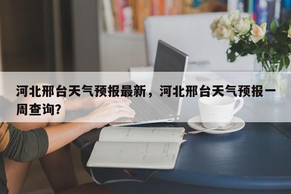 河北邢台天气预报最新，河北邢台天气预报一周查询？-第1张图片-1518生活百科