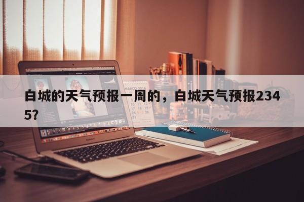 白城的天气预报一周的，白城天气预报2345？-第1张图片-1518生活百科
