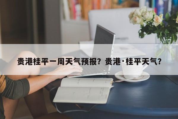 贵港桂平一周天气预报？贵港·桂平天气？-第1张图片-1518生活百科