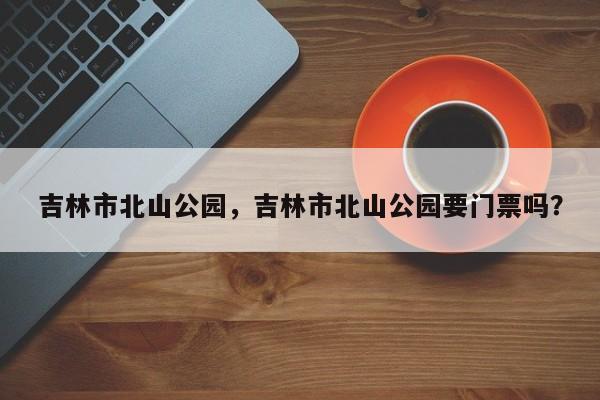 吉林市北山公园，吉林市北山公园要门票吗？-第1张图片-1518生活百科