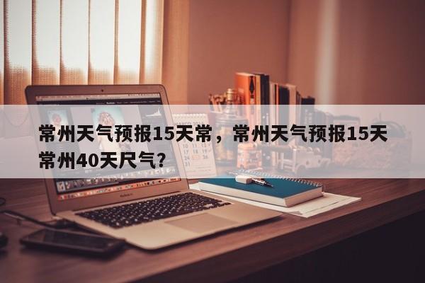 常州天气预报15天常，常州天气预报15天常州40天尺气？-第1张图片-1518生活百科