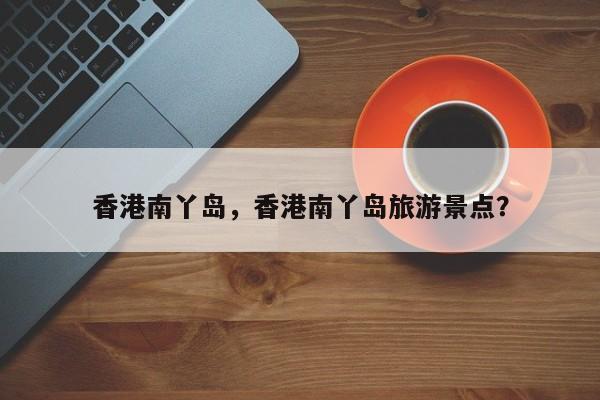 香港南丫岛，香港南丫岛旅游景点？-第1张图片-1518生活百科