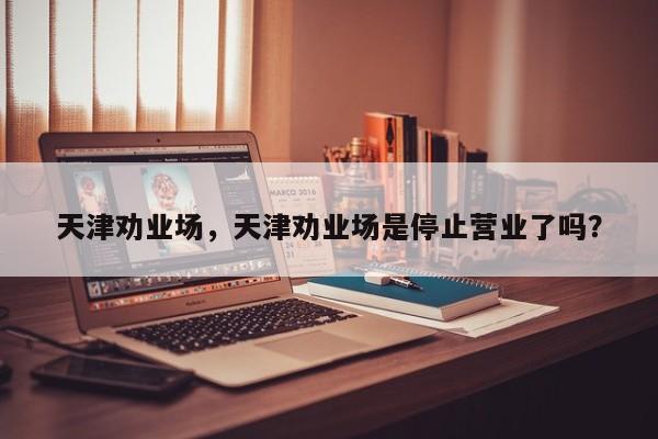 天津劝业场，天津劝业场是停止营业了吗？-第1张图片-1518生活百科