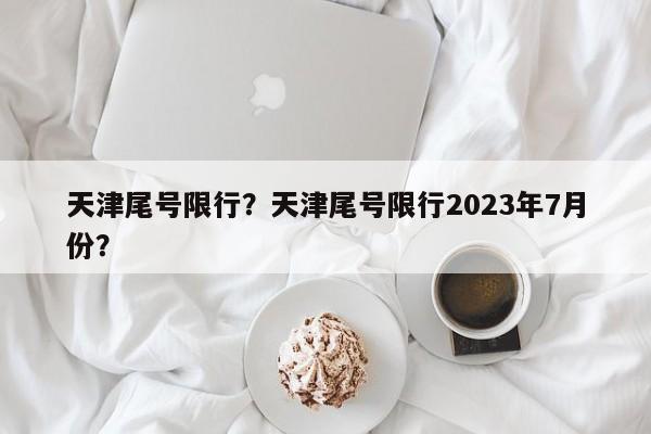 天津尾号限行？天津尾号限行2023年7月份？-第1张图片-1518生活百科