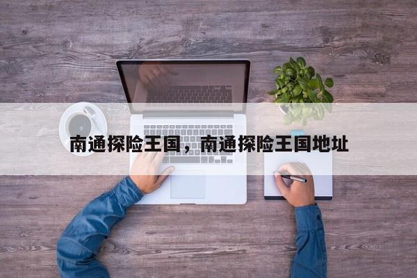 南通探险王国，南通探险王国地址-第1张图片-1518生活百科