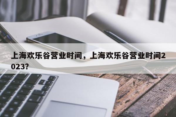 上海欢乐谷营业时间，上海欢乐谷营业时间2023？-第1张图片-1518生活百科