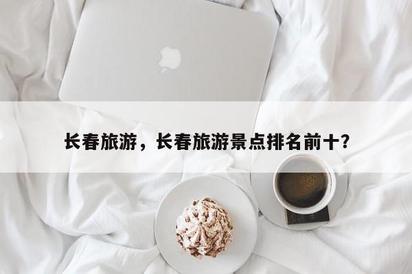 长春旅游，长春旅游景点排名前十？-第1张图片-1518生活百科