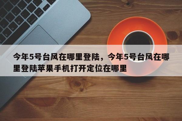 今年5号台风在哪里登陆，今年5号台风在哪里登陆苹果手机打开定位在哪里-第1张图片-1518生活百科