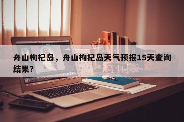 舟山枸杞岛，舟山枸杞岛天气预报15天查询结果？-第1张图片-1518生活百科