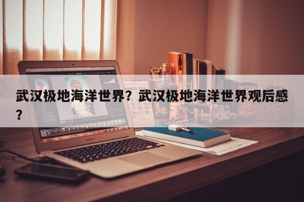 武汉极地海洋世界？武汉极地海洋世界观后感？-第1张图片-1518生活百科