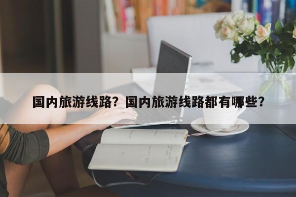 国内旅游线路？国内旅游线路都有哪些？-第1张图片-1518生活百科