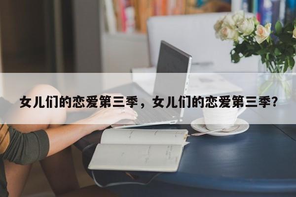 女儿们的恋爱第三季，女儿们的恋爱第三季？-第1张图片-1518生活百科