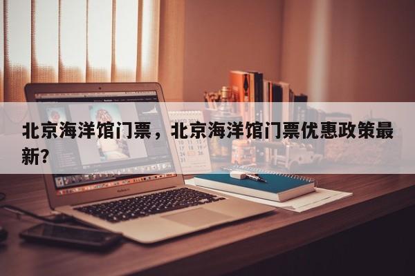 北京海洋馆门票，北京海洋馆门票优惠政策最新？-第1张图片-1518生活百科
