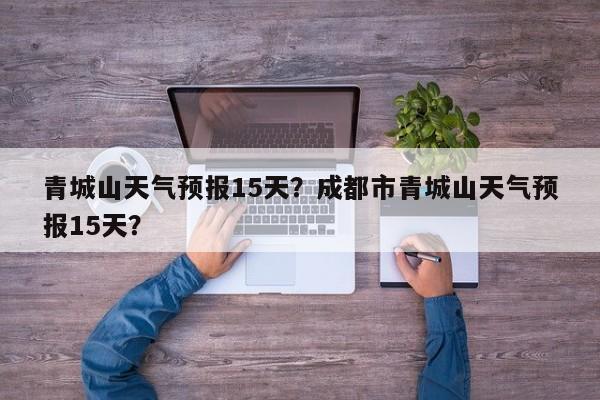 青城山天气预报15天？成都市青城山天气预报15天？-第1张图片-1518生活百科