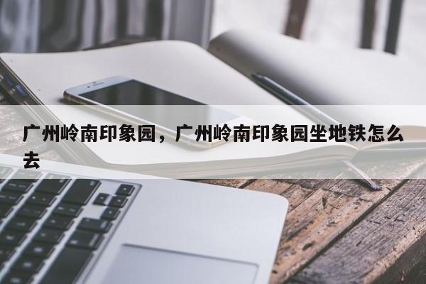 广州岭南印象园，广州岭南印象园坐地铁怎么去-第1张图片-1518生活百科