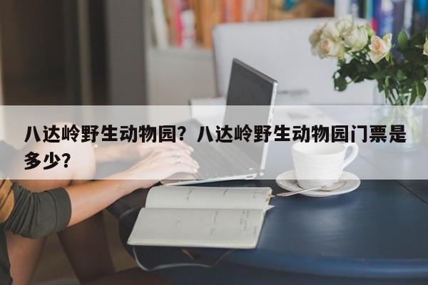 八达岭野生动物园？八达岭野生动物园门票是多少？-第1张图片-1518生活百科