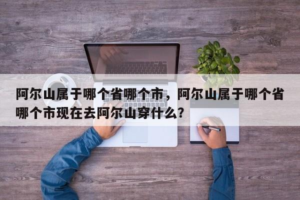 阿尔山属于哪个省哪个市，阿尔山属于哪个省哪个市现在去阿尔山穿什么？-第1张图片-1518生活百科