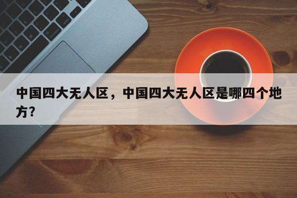 中国四大无人区，中国四大无人区是哪四个地方？-第1张图片-1518生活百科