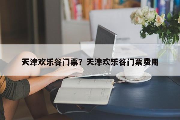天津欢乐谷门票？天津欢乐谷门票费用
？-第1张图片-1518生活百科