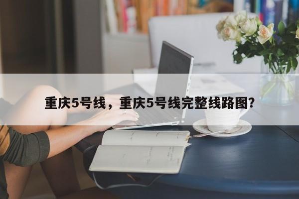 重庆5号线，重庆5号线完整线路图？-第1张图片-1518生活百科